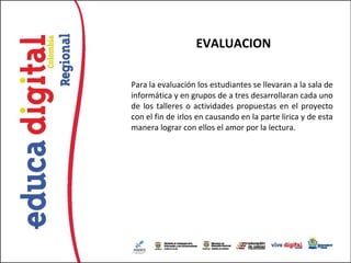 EVALUACION

Para la evaluación los estudiantes se llevaran a la sala de
informática y en grupos de a tres desarrollaran cada uno
de los talleres o actividades propuestas en el proyecto
con el fin de irlos en causando en la parte lirica y de esta
manera lograr con ellos el amor por la lectura.
 