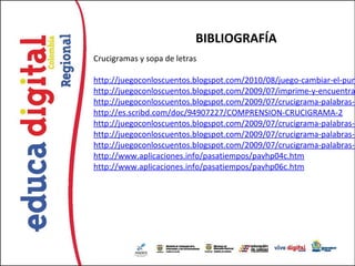 BIBLIOGRAFÍA
Crucigramas y sopa de letras

http://juegoconloscuentos.blogspot.com/2010/08/juego-cambiar-el-pun
http://juegoconloscuentos.blogspot.com/2009/07/imprime-y-encuentra
http://juegoconloscuentos.blogspot.com/2009/07/crucigrama-palabras-c
http://es.scribd.com/doc/94907227/COMPRENSION-CRUCIGRAMA-2
http://juegoconloscuentos.blogspot.com/2009/07/crucigrama-palabras-c
http://juegoconloscuentos.blogspot.com/2009/07/crucigrama-palabras-c
http://juegoconloscuentos.blogspot.com/2009/07/crucigrama-palabras-c
http://www.aplicaciones.info/pasatiempos/pavhp04c.htm
http://www.aplicaciones.info/pasatiempos/pavhp06c.htm
 
