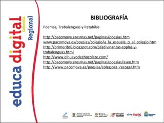BIBLIOGRAFÍA
Poemas, Trabalenguas y Retahílas

http://pacomova.eresmas.net/paginas/poesias.htm
www.pacomova.es/poesias/colegio/a_la_escuela_o_al_colegio.htm
http://primerito6.blogspot.com/p/adivinanzas-coplas-y-
trabalenguas.html
http://www.elhuevodechocolate.com/
http://pacomova.eresmas.net/paginas/poesias/aseo.htm
http://www.pacomova.es/poesias/colegio/a_recoger.htm
 
