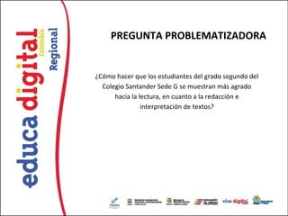 PREGUNTA PROBLEMATIZADORA


¿Cómo hacer que los estudiantes del grado segundo del
  Colegio Santander Sede G se muestran más agrado
      hacia la lectura, en cuanto a la redacción e
                interpretación de textos?
 