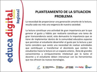 PLANTEAMIENTO DE LA SITUACION
                   PROBLEMA
La necesidad de proporcionar una generación amante de la lectura,
resulta cada vez más una exigencia de nuestra sociedad.

La lectura constituye una actividad de gran importancia por lo que
generar el gusto y hábito por realizarla constituye una tarea de
gran transcendencia social, esto demuestra la importancia que se
tiene de implementar dentro de la comunidad educativa espacios
que permitan al estudiante desarrollar el gusto por la lectura y por
tanto considero que existe una necesidad de realizar actividades
que contribuyan a transformar el desinterés que sienten los
estudiantes hacia la lectura en un espacio ameno , lleno de grandes
conocimientos y enriquecimiento intelectual  por lo tanto el
docente y el estudiante deben interactuar con las herramientas
que nos ofrecen las nuevas tecnologías.
 