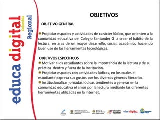 OBJETIVOS
  OBJETIVO GENERAL

   Propiciar espacios y actividades de carácter lúdico, que orienten a la
comunidad educativa del Colegio Santander G a crear el hábito de la
lectura, en aras de un mayor desarrollo, social, académico haciendo
buen uso de las herramientas tecnológicas.

 OBJETIVOS ESPECIFICOS
  Motivar a los estudiantes sobre la importancia de la lectura y de su
práctica dentro y fuera de la Institución.
  Propiciar espacios con actividades lúdicas, en los cuales el
estudiante expresa sus gustos por los diversos géneros literarios.
  Institucionalizar jornadas lúdicas tendientes a generar en la
comunidad educativa el amor por la lectura mediante las diferentes
herramientas utilizadas en la internet.
 