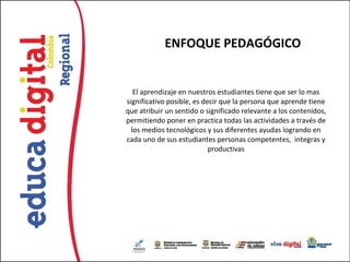 ENFOQUE PEDAGÓGICO


   El aprendizaje en nuestros estudiantes tiene que ser lo mas
significativo posible, es decir que la persona que aprende tiene
que atribuir un sentido o significado relevante a los contenidos,
permitiendo poner en practica todas las actividades a través de
  los medios tecnológicos y sus diferentes ayudas logrando en
cada uno de sus estudiantes personas competentes, integras y
                            productivas
 