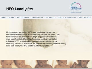 HFO Leoni  plus High-frequency ventilation (HFV) as a ventilatory therapy has reached increasing clinical application over the past ten years. The term comprises several methods. High-frequency jet ventilation must be differentiated from high-frequency oscillatory ventilation (HFOV or HFO). In this booklet I concentrate on high-frequency oscillatory ventilation. Therefore, the difference in meaning notwithstanding, I use both acronyms, HFV and HFO, interchangeably. 