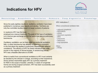 Indications for HFV Since the early eighties results on oscillatory ventilation have been published in numerous case reports and studies.  Yet there are only few controlled studies based on large numbers of patients. In newborns HFV has first been employed as a rescue treatment. The goal of this type of ventilation is to improve gas exchange and at the same time reduce pulmonary barotrauma. Oscillatory ventilation can be tried when conventional ventilation fails, or when barotrauma has already occurred or is imminent.  In the first place this applies to pulmonary diseases with reduced compliance. The efficacy of HFV for these indications has been proven in the majority of clinical studies. In severe lung failure, HFV was a feasible alternative to ECMO  When to switch from conventional ventilation to HFV must certainly be decided by the clinician in charge, according to their experience. Some centres meanwhile apply HFV as a primary treatment for RDS in the scope of studies. Likewise, in cases of congenital  hernia and during surgical correction, HFV has been successfully used  as a primary treatment  