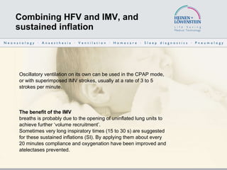 Combining HFV and IMV, and  sustained inflation Oscillatory ventilation on its own can be used in the CPAP mode, or with superimposed IMV strokes, usually at a rate of 3 to 5 strokes per minute.  The benefit of the IMV breaths is probably due to the opening of uninflated lung units to achieve further ‘volume recruitment’. Sometimes very long inspiratory times (15 to 30 s) are suggested for these sustained inflations (SI). By applying them about every 20 minutes compliance and oxygenation have been improved and atelectases prevented. 
