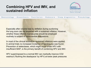 Combining HFV and IMV, and  sustained inflation Especially after volume loss by deflation during suctioning the lung soon can be reopened with a sustained inflation. However, whether these inflation manoeuvres should be employed routinely is subject of controversial discussions.  In most of the clinical studies no sustained inflations were applied.  In animal trials no increased incidence of barotrauma was found. Prevention of atelectases, which might occur under HFV with insufficient MAP, is the primary benefit of combining HFV and IMV.  HFV superimposed to a normal IMV can markedly improve CO2  washout (‘flushing the deadspace’ by HFV) at lower peak pressures  