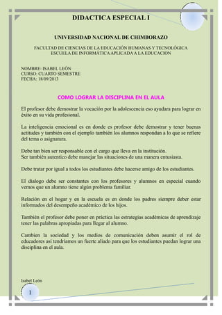 DIDACTICA ESPECIAL I
UNIVERSIDAD NACIONAL DE CHIMBORAZO
FACULTAD DE CIENCIAS DE LA EDUCACIÓN HUMANAS Y TECNOLÓGICA
ESCUELA DE INFORMÁTICA APLICADA A LA EDUCACION

NOMBRE: ISABEL LEÒN
CURSO: CUARTO SEMESTRE
FECHA: 18/09/2013

COMO LOGRAR LA DISCIPLINA EN EL AULA
El profesor debe demostrar la vocación por la adolescencia eso ayudara para lograr en
éxito en su vida profesional.
La inteligencia emocional es en donde es profesor debe demostrar y tener buenas
actitudes y también con el ejemplo también los alumnos respondan a lo que se refiere
del tema o asignatura.
Debe tan bien ser responsable con el cargo que lleva en la institución.
Ser también autentico debe manejar las situaciones de una manera entusiasta.
Debe tratar por igual a todos los estudiantes debe hacerse amigo de los estudiantes.
El dialogo debe ser constantes con los profesores y alumnos en especial cuando
vemos que un alumno tiene algún problema familiar.
Relación en el hogar y en la escuela es en donde los padres siempre deber estar
informados del desempeño académico de los hijos.
También el profesor debe poner en práctica las estrategias académicas de aprendizaje
tener las palabras apropiadas para llegar al alumno.
Cambien la sociedad y los medios de comunicación deben asumir el rol de
educadores así tendríamos un fuerte aliado para que los estudiantes puedan lograr una
disciplina en el aula.

Isabel León

1

 