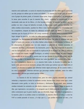 maestra está explicando, se acerca la maestra de preescolar con dos niños que le asistieron
ese día, porque no sabían que no tenían actividades, y la maestra los invito a que se sentara
con el grupo de primer grado, al instante tenían pena, luego se acercaron, y se sentaron en
la mesa, para escuchar lo que la maestra iba a decir, continúe la conversación, le iba
mostrando cada uno de los libros, y le iba leyendo el titulo, la maestra les indico que los
podían ver, leer y luego de haberlos revisado, le dijeran que cuento querían escuchar, los
niños estaban emocionados, ojeaban los libros veían las ilustraciones y la comentaban con
los compañeros, después de haber los niños(as) revisado todos los libros, le dijeron a la
maestras que les leyera el cuento del conejo mentiroso, la maestra inicio su lectura donde
logro atrapar la atención de todos los niños participantes, la docente iba leyendo y le iba
mostrando las ilustraciones del cuento, una vez terminada, los niños le insistían que por
favor le leyera otro cuento, ya los niños habían seleccionado la otra lectura, la historia de
los dinosaurios, la maestra una vez más empezó a explicarle de manera resumida, el
contenido del libro, y ensenándoles las ilustración, pero lo que más le llamaba la atención
eran las ilustraciones, una vez terminada la explicación de la docente, los niños le pidieron
que le leyera otro cuento, titulado Zoológico, se realizo la lectura donde los niños estaban
concentrados en la lectura de la maestra una vez que termino la lectura del cuento, uno de
los niños le dijo, a la maestra, que debería leer todos los libros, que estaban en la mesa, y
los otros compañeros dijeron si, si, si, maestra léalo todos, la docente le explico que lo
leería todo, pero no en ese momento, porque ellos tenían que realizar una actividad sobre el
cuento, y la docente le explico, que deberían imitar algún personaje, de los cuentos leído y
los otros compañeros, deberían adivinar que personaje estaban imitando, todos los niños
emocionados y decían que animal querían imitar.

        La maestra le dio las instrucciones, pero los niños seguían diciendo que animal
imitarían y empezaron a imitar los animales corrían, hacían como conejo como tigre, como
dinosaurio como gorila, se reían se divirtieron y disfrutaron la actividad, unos mientras
estaban imitando los animales un niño decía; estamos en el zoológico, luego la maestra le
dijo, que regresaran a sus puestos, y les pregunto que le había parecido la actividad, y los
niños contestaron que le gusto mucho, que era divertido, luego los niños le preguntaron a
la maestra ¿Qué si se podían comer su merienda?, la maestra observo el reloj y a eran las
9:45 se estaba pasando el receso, y le dijo que si, y que podían descansar un rato, y los
 