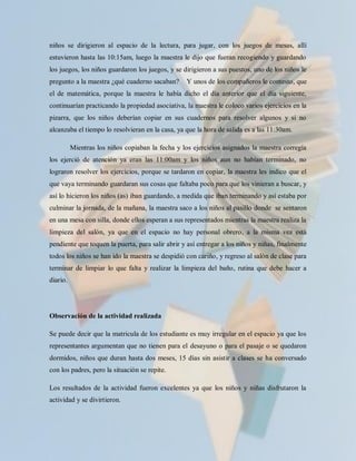 niños se dirigieron al espacio de la lectura, para jugar, con los juegos de mesas, allí
estuvieron hasta las 10:15am, luego la maestra le dijo que fueran recogiendo y guardando
los juegos, los niños guardaron los juegos, y se dirigieron a sus puestos, uno de los niños le
pregunto a la maestra ¿qué cuaderno sacaban?      Y unos de los compañeros le contesto, que
el de matemática, porque la maestra le había dicho el día anterior que el día siguiente,
continuarían practicando la propiedad asociativa, la maestra le coloco varios ejercicios en la
pizarra, que los niños deberían copiar en sus cuadernos para resolver algunos y si no
alcanzaba el tiempo lo resolvieran en la casa, ya que la hora de salida es a las 11:30am.

          Mientras los niños copiaban la fecha y los ejercicios asignados la maestra corregía
los ejerció de atención ya eran las 11:00am y los niños aun no habían terminado, no
lograron resolver los ejercicios, porque se tardaron en copiar, la maestra les indico que el
que vaya terminando guardaran sus cosas que faltaba poco para que los vinieran a buscar, y
así lo hicieron los niños (as) iban guardando, a medida que iban terminando y así estaba por
culminar la jornada, de la mañana, la maestra saco a los niños al pasillo donde se sentaron
en una mesa con silla, donde ellos esperan a sus representados mientras la maestra realiza la
limpieza del salón, ya que en el espacio no hay personal obrero, a la misma vez está
pendiente que toquen la puerta, para salir abrir y así entregar a los niños y niñas, finalmente
todos los niños se han ido la maestra se despidió con cariño, y regreso al salón de clase para
terminar de limpiar lo que falta y realizar la limpieza del baño, rutina que debe hacer a
diario.




Observación de la actividad realizada

Se puede decir que la matricula de los estudiante es muy irregular en el espacio ya que los
representantes argumentan que no tienen para el desayuno o para el pasaje o se quedaron
dormidos, niños que duran hasta dos meses, 15 días sin asistir a clases se ha conversado
con los padres, pero la situación se repite.

Los resultados de la actividad fueron excelentes ya que los niños y niñas disfrutaron la
actividad y se divirtieron.
 