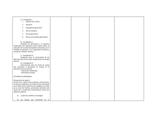 a).- Investigación I
             1. Nombre de la central
             2.    Ubicación
             3.    Capacidad de generación
             4.    Año de fundación
             5.    Tipo de generación
             6.    Número de unidades generadoras


          b).- Investigación II
          Establecer las alteraciones y /o impactos
ambientales que representa hasta nuestra época, la
operación de la central termoeléctrica Poza Rica, con 3
unidades en operación y 117 mega-watts de potencia,
ubicada en Tihuatlán, Veracruz.

           c).- Investigación III
           Ampliación sobre el conocimiento de los
diferentes tipos de principios de generación de energía
eléctrica.
           d).- Investigación IV
           Determinación sobre los niveles de riesgo
que representa la generación de energía en la
aplicación de cierto principio.
           - Alteraciones ambientales
           - Afectaciones sociales

ACTIVIDAD DE APRENDIZAJE:

Recuperación de saberes.
A partir de un hecho social propuesto anteriormente;
los alumnos redactaran una noticia ficticia relacionada
con la destrucción y afectación de manglares a lo largo
de la costa del Pacífico, permitiendo identificar por
medio de la comprensión (interpretación) lectora los
siguientes aspectos:

     a)   La decisión científica o tecnológica.

     b)   Los     actores   que   intervienen     en   la
 