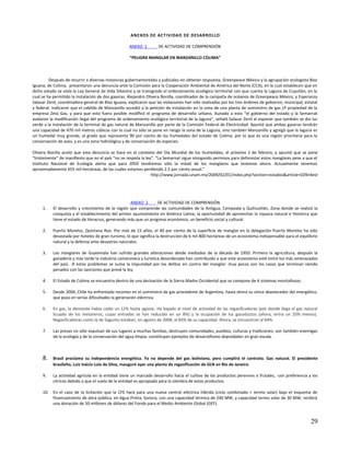 ANEXOS DE ACT IVIDAD DE DESAR ROLLO

                                                    ANEXO 1         DE ACTIVIDAD DE COMPRENSIÓN

                                                    “PELIGRA MANGLAR EN MANZANILLO COLIMA”



         Después de recurrir a diversas instancias gubernamentales y judiciales sin obtener respuesta, Greenpeace México y la agrupación ecologista Bios
Iguana, de Colima, presentaron una denuncia ante la Comisión para la Cooperación Ambiental de América del Norte (CCA), en la cual establecen que en
dicho estado se viola la Ley General de Vida Silvestre y se transgrede el ordenamiento ecológico territorial con que cuenta la Laguna de Cuyutlán, en la
cual se ha permitido la instalación de dos gaseras. Alejandro Olivera Bonilla, coordinador de la campaña de océanos de Greenpeace México, y Esperanza
Salazar Zenil, coordinadora general de Bios Iguana, explicaron que las violaciones han sido realizadas por los tres órdenes de gobierno, municipal, estatal
y federal. Indicaron que el cabildo de Manzanillo accedió a la petición de instalación en la zona de una planta de suministro de gas LP propiedad de la
empresa Zeta Gas, y para que esto fuera posible modiﬁcó el programa de desarrollo urbano. Aunado a esto “el gobierno del estado y la Semarnat
avalaron la modiﬁcación ilegal del programa de ordenamiento ecológico territorial de la laguna”, señaló Salazar Zenil al exponer que también se dio luz
verde a la instalación de la terminal de gas natural de Manzanillo por parte de la Comisión Federal de Electricidad. Apuntó que ambas gaseras tendrán
una capacidad de 470 mil metros cúbicos con lo cual no sólo se pone en riesgo la zona de la Laguna, sino también Manzanillo y agregó que la laguna es
un humedal muy grande, al grado que representa 90 por ciento de los humedales del estado de Colima, por lo que es una región prioritaria para la
conservación de aves, y es una zona hidrológica y de conservación de especies.

Olivera Bonilla acotó que esta denuncia se hace en el contexto del Día Mundial de los Humedales, el próximo 2 de febrero, y apuntó que se pone
“tristemente” de maniﬁesto que en el país “no se respeta la ley”. “La Semarnat sigue otorgando permisos para deforestar estos manglares pese a que el
Instituto Nacional de Ecología alerta que para 2050 tendremos sólo la mitad de los manglares que tenemos ahora. Actualmente tenemos
aproximadamente 655 mil hectáreas, de las cuales estamos perdiendo 2.5 por ciento anual.”
                                                               http://www.jornada.unam.mx/2009/02/01/index.php?section=estados&article=029n4est




                                                    ANEXO 2      DE ACTIVIDAD DE COMPRENSIÓN
     1.    El desarrollo y crecimiento de la región que comprende las comunidades de la Antigua, Cempoala y Quihuiztlán, Zona donde se realizó la
           conquista y el establecimiento del primer ayuntamiento en América Latina; la oportunidad de aprovechar la riqueza natural e Histórica que
           tiene el estado de Veracruz, generando más que un progreso económico, un beneficio social y cultural.

     2.    Puerto Morelos, Quintana Roo. Por más de 15 años, el 40 por ciento de la superficie de manglar en la delegación Puerto Morelos ha sido
           devastada por hoteles de gran turismo, lo que significa la destrucción de 6 mil 800 hectáreas de un ecosistema indispensable para el equilibrio
           natural y la defensa ante desastres naturales.

     3.    Los manglares de Guatemala han sufrido grandes alteraciones desde mediados de la década de 1950. Primero la agricultura, después la
           ganadería y más tarde la industria camaronera y turística desordenada han contribuido a que este ecosistema esté entre los más amenazados
           del país. A estos problemas se suma la impunidad por los delitos en contra del manglar: muy pocos son los casos que terminan siendo
           penados con las sanciones que prevé la ley.

     4.    El Estado de Colima se encuentra dentro de una derivación de la Sierra Madre Occidental que se compone de 4 sistemas montañosos.

     5.    Desde 2004, Chile ha enfrentado recortes en el suministro de gas procedente de Argentina, hasta ahora su único abastecedor del energético,
           que puso en serias dificultades la generación eléctrica.

     6.    En gas, la demanda había caído un 12% hasta agosto. Ha bajado el nivel de actividad de las regasificadoras (por donde llega el gas natural
           licuado de los metaneros, cuyas entradas se han reducido en un 8%) y la ocupación de los gasoductos (ahora, entra un 20% menos).
           Regasificadoras como la de Sagunto estaban, en agosto de 2008, al 83% de su capacidad. Ahora, se encuentran al 64%.

     7.    Las presas no sólo expulsan de sus lugares a muchas familias, destruyen comunidades, pueblos, culturas y tradiciones, son también enemigas
           de la ecología y de la conservación del agua limpia; constituyen ejemplos de desarrollismo depredador en gran escala.



     8.    Brasil proclama su independencia energética. Ya no depende del gas boliviano, pero cumplirá el contrato. Gas natural. El presidente
           brasileño, Luiz Inácio Lula da Silva, inauguró ayer una planta de regasificación de GLN en Río de Janeiro.

     9.    La actividad agrícola en la entidad tiene un marcado desarrollo hacia el cultivo de los productos perennes o frutales, con preferencia a los
           cítricos debido a que el suelo de la entidad es apropiado para la siembra de estos productos.

     10. En el caso de la licitación que la CFE hará para una nueva central eléctrica híbrida (ciclo combinado + termo solar) bajo el esquema de
         financiamiento de obra pública, en Agua Prieta, Sonora, con una capacidad térmica de 240 MW, y capacidad termo solar de 30 MW, recibirá
         una donación de 50 millones de dólares del Fondo para el Medio Ambiente Global (GEF).



                                                                                                                                                       29
 