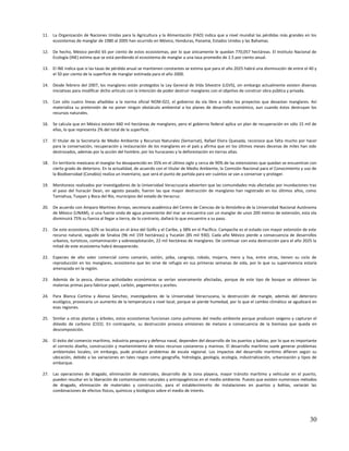 11. La Organización de Naciones Unidas para la Agricultura y la Alimentación (FAO) indica que a nivel mundial las pérdidas más grandes en los
    ecosistemas de manglar de 1980 al 2005 han ocurrido en México, Honduras, Panamá, Estados Unidos y las Bahamas.

12. De hecho, México perdió 65 por ciento de estos ecosistemas, por lo que únicamente le quedan 770,057 hectáreas. El Instituto Nacional de
    Ecología (INE) estima que se está perdiendo el ecosistema de manglar a una tasa promedio de 2.5 por ciento anual.

13. El INE indica que si las tasas de pérdida anual se mantienen constantes se estima que para el año 2025 habrá una disminución de entre el 40 y
    el 50 por ciento de la superficie de manglar estimada para el año 2000.

14. Desde febrero del 2007, los manglares están protegidos la Ley General de Vida Silvestre (LGVS), sin embargo actualmente existen diversas
    iniciativas para modificar dicho artículo con la intención de poder destruir manglares con el objetivo de construir obra pública y privada.

15. Con sólo cuatro líneas añadidas a la norma oficial NOM-022, el gobierno da vía libre a todos los proyectos que devastan manglares. Así
    materializa su pretensión de no poner ningún obstáculo ambiental a los planes de desarrollo económico, aun cuando éstos destruyan los
    recursos naturales.

16. Se calcula que en México existen 660 mil hectáreas de manglares, pero el gobierno federal aplica un plan de recuperación en sólo 15 mil de
    ellas, lo que representa 2% del total de la superficie.

17. El titular de la Secretaría de Medio Ambiente y Recursos Naturales (Semarnat), Rafael Elvira Quesada, reconoce que falta mucho por hacer
    para la conservación, recuperación y restauración de los manglares en el país y afirma que en los últimos meses decenas de miles han sido
    destrozados, además por la acción del hombre, por los huracanes y la deforestación en tierras altas.

18. En territorio mexicano el manglar ha desaparecido en 35% en el último siglo y cerca de 90% de las extensiones que quedan se encuentran con
    cierto grado de deterioro. En la actualidad, de acuerdo con el titular de Medio Ambiente, la Comisión Nacional para el Conocimiento y uso de
    la Biodiversidad (Conabio) realiza un inventario, que será el punto de partida para ver cuántos se van a conservar y proteger.

19. Monitoreos realizados por investigadores de la Universidad Veracruzana advierten que las comunidades más afectadas por inundaciones tras
    el paso del huracán Dean, en agosto pasado, fueron las que mayor destrucción de manglares han registrado en los últimos años, como
    Tamiahua, Tuxpan y Boca del Río, municipios del estado de Veracruz.

20. De acuerdo con Amparo Martínez Arroyo, secretaria académica del Centro de Ciencias de la Atmósfera de la Universidad Nacional Autónoma
    de México (UNAM), si una fuerte onda de agua proveniente del mar se encuentra con un manglar de unos 200 metros de extensión, esta ola
    disminuirá 75% su fuerza al llegar a tierra, de lo contrario, dañará lo que encuentre a su paso.

21. De este ecosistema, 62% se localiza en el área del Golfo y el Caribe, y 38% en el Pacífico. Campeche es el estado con mayor extensión de este
    recurso natural, seguido de Sinaloa (96 mil 159 hectáreas) y Yucatán (85 mil 930). Cada año México pierde a consecuencia de desarrollos
    urbanos, turísticos, contaminación y sobreexplotación, 22 mil hectáreas de manglares. De continuar con esta destrucción para el año 2025 la
    mitad de este ecosistema habrá desaparecido.

22. Especies de alto valor comercial como camarón, ostión, jaiba, cangrejo, robalo, mojarra, mero y lisa, entre otras, tienen su ciclo de
    reproducción en los manglares, ecosistema que les sirve de refugio en sus primeras semanas de vida, por lo que su supervivencia estaría
    amenazada en la región.

23. Además de la pesca, diversas actividades económicas se verían severamente afectadas, porque de este tipo de bosque se obtienen las
    materias primas para fabricar papel, carbón, pegamentos y aceites.

24. Para Blanca Cortina y Alonso Sánchez, investigadores de la Universidad Veracruzana, la destrucción de mangle, además del deterioro
    ecológico, provocaría un aumento de la temperatura a nivel local, porque se pierde humedad, por lo que el cambio climático se agudizará en
    esas regiones.

25. Similar a otras plantas y árboles, estos ecosistemas funcionan como pulmones del medio ambiente porque producen oxígeno y capturan el
    dióxido de carbono (CO2). En contraparte, su destrucción provoca emisiones de metano a consecuencia de la biomasa que queda en
    descomposición.

26. El éxito del comercio marítimo, industria pesquera y defensa naval, dependen del desarrollo de los puertos y bahías; por lo que es importante
    el correcto diseño, construcción y mantenimiento de estos recursos costaneros y marinos. El desarrollo marítimo suele generar problemas
    ambientales locales; sin embargo, pude producir problemas de escala regional. Los impactos del desarrollo marítimo difieren según su
    ubicación, debido a las variaciones en tales rasgos como geografía, hidrología, geología, ecología, industrialización, urbanización y tipos de
    embarque.

27. Las operaciones de dragado, eliminación de materiales, desarrollo de la zona playera, mayor tránsito marítimo y vehicular en el puerto,
    pueden resultar en la liberación de contaminantes naturales y antropogénicos en el medio ambiente. Puesto que existen numerosos métodos
    de dragado, eliminación de materiales y construcción, para el establecimiento de instalaciones en puertos y bahías, variarán las
    combinaciones de efectos físicos, químicos y biológicos sobre el medio de interés.




                                                                                                                                              30
 