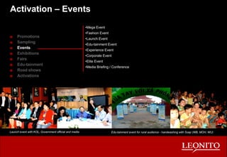 Activation – Events Promotions Sampling Events Exhibitions Fairs Edu-tainment Road shows Activations Edu-tainment event for rural audience - handwashing with Soap (WB, MOH, WU) Mega Event Fashion Event Launch Event Edu-tainment Event Experience Event Corporate Event Elite Event Media Briefing / Conference Launch event with KOL, Government official and media 