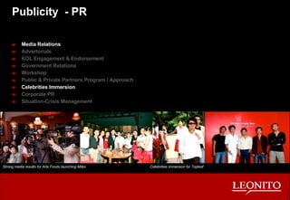 Publicity  - PR Media Relations Advertorials KOL Engagement & Endorsement Government Relations Workshop Public & Private Partners Program / Approach Celebrities Immersion Corporate PR Situation-Crisis Management Strong media results for Arla Foods launching Milex Celebrities immersion for Topleaf 