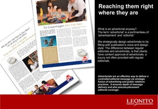 Reaching them right where they are What is an advertorial anyway? The term ‘advertorial’ is a portmanteau of ‘advertisement’ and ‘editorial.’ We strategically design advertorials to be fitting with publication’s voice and design style. The difference between regular editorials and advertorials, is that clients have content approval of advertorials, a luxury not often provided with regular editorials. Advertorials are an effective way to deliver a controlled editorial message via strategic fusion of advertising and public relations practices.  It ensures depth of message delivery and also precise-placement editorial coverage. 