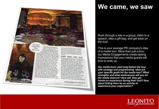 We came, we saw Rush through a site in a group, listen to a speech, take a gift bag, and get back on the bus! This is your average PR company's idea of a media tour. More than just a tour, our Media Engagements create lasting impressions that your media guests will love to write up. Our media tours start long before the tour with strategy and programming: what are your specific goals for the media tour? What strengths and what weaknesses will you let the media observe? How will  they get hands-on experience during their visit? How about letting them try an activity to experience your organization? 