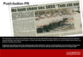 Push-button PR PR campaigns can help control editorial content by issuing well-written press releases and including press-kit materials, making reporters and editors jobs easier, so they have every reason to publish. But for us, that is simply cost-of-entry, we believe in adding more value. Crafting the best editorial starts with analyzing target media readership. A direct, emotional appeal is the foundation of fresh pitch-angles that compel readers to absorb the content to the end. Its why we often get nearly 100% placement in our target media. 