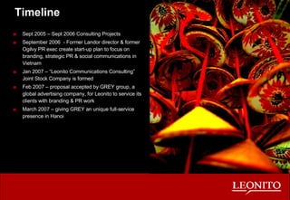 Timeline Sept 2005 – Sept 2006 Consulting Projects September 2006  - Former Landor director & former Ogilvy PR exec create start-up plan to focus on branding, strategic PR & social communications in Vietnam Jan 2007 – “Leonito Communications Consulting”  Joint Stock Company is formed  Feb 2007 – proposal accepted by GREY group, a global advertising company, for Leonito to service its clients with branding & PR work March 2007 – giving GREY an unique full-service presence in Hanoi 