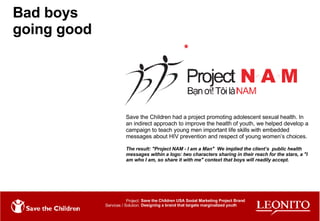 Bad boys going good Save the Children had a project promoting adolescent sexual health. In an indirect approach to improve the health of youth, we helped develop a campaign to teach young men important life skills with embedded messages about HIV prevention and respect of young women’s choices. The result: "Project NAM - I am a Man"  We implied the client’s  public health messages within a logo: two characters sharing in their reach for the stars, a "I am who I am, so share it with me" context that boys will readily accept. Project: Services / Solution: Save the Children USA Social Marketing Project Brand Designing a brand that targets marginalized youth 