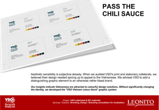 PASS THE CHILI SAUCE Aesthetic sensibility is subjective already. When we audited VSO's print and stationery collaterals, we believed their design needed spicing up to appeal to the Vietnamese. We advised VSO to add a distinguishing graphic element to an otherwise rather blasé brand. Our insights indicate Vietnamese are attracted to colourful design solutions. Without significantly changing the identity, we developed the "VSO Vietnam colour block" graphic system. VSO Letterhead & IEC materials Branding, Design / Branding consultation for localization Project: Services / Solution: 