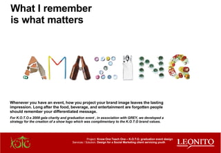 Project: Services / Solution: Know One Teach One – K.O.T.O. graduation event design Design for a Social Marketing client servicing youth Whenever you have an event, how you project your brand image leaves the lasting impression. Long after the food, beverage, and entertainment are forgotten people should remember your differentiated message. For K.O.T.O.s 2008 gala charity and graduation event , in association with GREY, we developed a strategy for the creation of a show logo which was complimentary to the K.O.T.O brand values.   What I remember is what matters 
