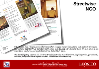 Streetwise NGO Brochure and IEC materials Design / Design and copy that lifts NGO communications to a new level of quality Project: Services / Solution: In Southeast Asia, HIV prevention information often escapes migrant populations, such as truck drivers and sex workers. CSEARHAP, a Canadian NGO, asked us to develop a brochure for them. We took a look at so many blasé brochures, and created something that will truly travel. The attention getting brochure and narrative-style copy delivers a clear statement to program partners, governments, and other policy advocates at a global HIV/AIDS conference in Ho Chi Minh City. 