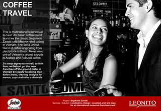 COFFEE TRAVEL This is multinational business at its best. An Italian coffee brand launches the classic Segafredo Zanetti café lifestyle retail outlets in Vietnam. The sell a unique blend of coffee originating from  plantations in Brazil. Never mind one of Vietnam's largest exports is Arabica and Robusta coffee. So many espressos to sell, so little time; we helped get this new franchise off the ground faster in Vietnam by rapidly localizing their Italian brand, creating designs for menus, cups and other collaterals.  Segafredo Zanetti Localization, Design / Localized print and copy for an International restaurant franchise brand Project: Services / Solution: 