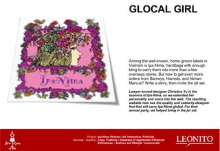 GLOCAL GIRL Among the well-known, home-grown labels in Vietnam is Ipa-Nima, handbags with enough bling to carry them into more than a few overseas stores. But how to get even more orders from Barneys, Harrods, and Niman-Marcus? Write a story, then invite the jet set. Lawyer-turned-designer Christina Yu is the essence of Ipa-Nima, so we extended her personality and voice into the web. The resulting website now has the quality and celebrity designer feel that will carry Ipa-Nima global. For their annual party, we helped bring in the jet set. Ipa-Nima Vietnam Ltd. Interactive, Publicity Copy, Publicity / Database of segmented influencer Vietnamese – fashion and lifestyle ‘cosmocrats’ Project: Services / Solution: 