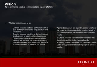 Vision What our Vision means to us: Vietnam because we focus on Vietnam with its over 80 Million inhabitants, unique culture and landscape Creative because we strive to deliver the most creative ways to reach our target audiences Communications because communication is two-way, we focus on the essence of making relevant messages, and listening for feedback to those messages to measure our results Agency because we are “agents”, people who have the power and the responsibility to act on behalf of our clients to deliver the best service and the best results of Choice because we will remember the fact that there is competition in the marketplace; by achieving excellence in all we do, clients will choose us for every project and tell other people to choose us also To be Vietnam’s creative communications agency of choice 