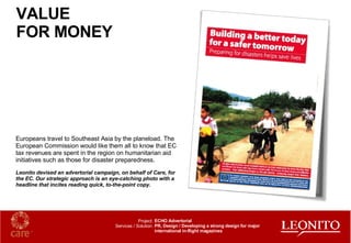 Europeans travel to Southeast Asia by the planeload. The European Commission would like them all to know that EC tax revenues are spent in the region on humanitarian aid initiatives such as those for disaster preparedness. Leonito devised an advertorial campaign, on behalf of Care, for the EC. Our strategic approach is an eye-catching photo with a headline that incites reading quick, to-the-point copy. VALUE  FOR MONEY ECHO Advertorial PR, Design / Developing a strong design for major international in-flight magazines Project: Services / Solution: 