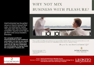 InterContinental has the perfect venue on Hanoi's tranquil West Lake, but entering the market 100 years later than the closest competitor required some help to get them onto luxury traveler's itineraries. Our campaign positioned InterContinental as both traditional and modern; as near as you need it to be, yet also as far away as you want it to be. We also challenged the comfortability of staying inside the competitor’s 'historic site'.  Project: Services / Solution: InterContinental Hanoi Westlake launch Advertising / Localized, targeted advertising strategy for an international hotel chain launching in Vietnam 