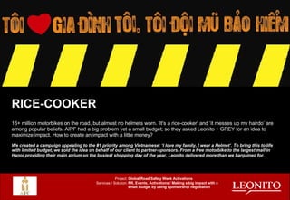 RICE-COOKER 16+ million motorbikes on the road, but almost no helmets worn. ‘It's a rice-cooker’ and ‘it messes up my hairdo’ are among popular beliefs. AIPF had a big problem yet a small budget; so they asked Leonito + GREY for an idea to maximize impact. How to create an impact with a little money? We created a campaign appealing to the #1 priority among Vietnamese: ‘I love my family, I wear a Helmet’. To bring this to life with limited budget, we sold the idea on behalf of our client to partner-sponsors. From a free motorbike to the largest mall in Hanoi providing their main atrium on the busiest shopping day of the year, Leonito delivered more than we bargained for. Global Road Safety Week Activations PR, Events, Activations / Making a big impact with a small budget by using sponsorship negotiation Project: Services / Solution: 
