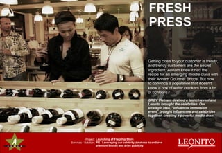 Getting close to your customer is trendy, and trendy customers are the secret ingredient. Annam knew it had the recipe for an emerging middle class with their Annam Gourmet Shops. But how to convince a population that doesn't know a box of water crackers from a tin of bonbons? GREY Vietnam devised a launch event and Leonito brought the celebrities. Our strategic idea, "influencer immersion event" brought influencers and celebrities together, creating a powerful media draw. FRESH  PRESS Project: Services / Solution: Launching of Flagship Store PR / Leveraging our celebrity database to endorse premium brands and drive publicity 