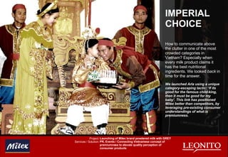 IMPERIAL CHOICE How to communicate above the clutter in one of the most crowded categories in Vietnam? Especially when every milk product claims it has the best nutritional ingredients. We looked  back  in time for the answer. We launched Arla using a unique category-escaping tactic: ‘If its good for the famous child-king, then it must be good for my baby’. This link has positioned Milex better than competitors, by leveraging pre-existing consumer understandings of what is premiumness. Launching of Milex brand powdered milk with GREY PR, Events / Connecting Vietnamese concept of premiumness to elevate quality perception of consumer products Project: Services / Solution: 