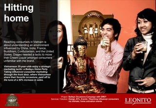 Reaching consumers in Vietnam is about understanding an environment influenced by China, India, France, Buddhism, Confucianism, and the United States. Diageo needed a tactic to move Irish Cream Liquor amongst consumers unfamiliar with the brand. Vietnamese 25-year-olds enjoy a strategic marketing tactic: a Baileys Home Party. Taking influencer-consumer marketing through the front door, where Vietnamese share their favorite occasions, paid off to the tune of a 50% increase in sales. Hitting home Baileys Occasions Campaign with GREY Design, BTL, Events / Reaching influencer consumers via intimate, home activation events Project: Services / Solution: 