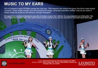 MUSIC TO MY EARS 76% of Vietnam's nearly 90 Million people are rural poor. TNS research has dubbed this group ‘the future mass engine of growth’. Public health workers care about keeping this large, vulnerable population healthy. How do you reach a deeply traditional audience with behavior change messages? We tapped into a traditional Vietnamese song that all mothers sing to their children, the song adapted to our driving idea: ‘five clean fingers for a healthy child’. Now, when moms and kids sing the song, they are reminded to wash their hands with soap. National Handwashing with Soap Campaign with GREY Brand, Design, BTL, Events / Using folklore to deliver key messages deep into hamlets Project: Services / Solution: 