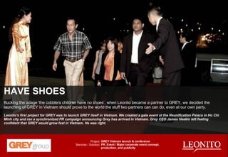 HAVE SHOES Bucking the adage 'the cobblers children have no shoes‘, when Leonito became a partner to GREY, we decided the launching of GREY in Vietnam should prove to the world the stuff two partners can can do, even at our own party. Leonito's first project for GREY was to launch GREY itself in Vietnam. We created a gala event at the Reunification Palace in Ho Chi Minh city and ran a synchronized PR campaign announcing Grey has arrived in Vietnam. Grey CEO James Heekin left feeling confident that GREY would grow fast in Vietnam. He was right. GREY Vietnam launch & conference PR, Event / Major corporate event concept, production, and publicity Project: Services / Solution: 