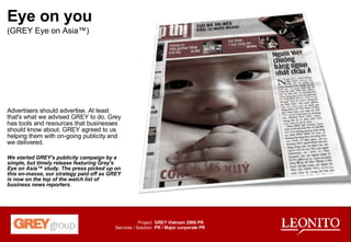 Eye on you (GREY Eye on Asia™) Advertisers should advertise. At least that's what we advised GREY to do. Grey has tools and resources that businesses should know about. GREY agreed to us helping them with on-going publicity and we delivered. We started GREY's publicity campaign by a simple, but timely release featuring Grey's Eye on Asia™ study. The press picked up on this en-masse, our strategy paid off as GREY is now on the top of the watch list of business news reporters. GREY Vietnam 2008 PR PR / Major corporate PR Project: Services / Solution: 
