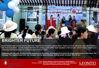 BRIGHTER FUTURE Rural Vietnamese women did not feel their neighborhood health stations were ‘close to home’; because regional hospitals felt more hospitable. Leonito helped develop the strategy with GREY that resulted in 'tinh chi em', which means 'sisterhood', a branded social franchise for women's reproductive health. Integrating with the new, inviting branded experience in the clinics; we brought the brand to the target audience via a road show. The message: The neighborhood clinic has changed: now its about intimacy, holding hands; its about 'tinh chi em'. Raising Quality and Use of Commune Health Stations Branding, Design, BTL, Events / Grass-roots marketing in rural areas, introducing a brand to the people Project: Services / Solution: 