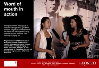 Word of mouth in action Emerging middle class youth in Vietnam can't get enough of the cinema. Megastar cinemas bet on the trend and has opened luxury cinemas across Vietnam. The venture is paying off. Megastar asked GREY to devise an activation to boost viewership of movies after opening nights. Leonito executed the strategy, bringing in  talent, film crews, and glitz, to pull people aside as they exit a film and ask them their impressions—all on live television. Project: Services / Solution: Megastar Theatres Activation BTL, Activation, Direct Marketing / activation marketing within a major cinema chain 