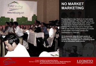 People used to say ‘there is no real estate market in Vietnam’. The field was not level, nobody knew what's being sold, where, and for how much. Korean-American entre-preneur Paul Song set out to change that with a real estate portal promising to create a real estate information centre and marketplace in Vietnam. US Ambassador Mike Michalak speaks at MetVuong.com media briefing, organized by Leonito. Key messages and a compelling media kit led to immediate media results. NO MARKET MARKETING Publicity for Interactive Service PR, Media Briefing, Press Bureau / Media briefings for global business persons and political figures Project: Services / Solution: 