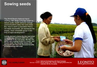 Sowing seeds The World Bank's National Hand-washing with Soap campaign seeks to deliver public health behavior change communications deep into rural areas. But, how to reach a population that is not easily accessible, yet represents the largest, most vulnerable group in this time of rapid development? Leonito devised a below-the-line road show campaign that delivered GREY ATL mater-ials directly to the rural areas, like this rice farmer who is being invited to a music  and theatre show. Our traveling shows draw thousands who learn the personal benefits of handwashing with soap. National Handwashing with Soap Campaign Brand, Design, BTL, Events / Bringing Above the Line materials into the rice paddy Project: Services / Solution: 