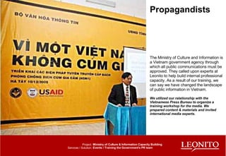 Propagandists The Ministry of Culture and Information is a Vietnam government agency through which all public communications must be approved. They called upon experts at Leonito to help build internal professional capacity. As a result of our training, we can say we have changed the landscape of public information in Vietnam. We utilized our relationship with the Vietnamese Press Bureau to organize a training workshop for the media. We prepared content & materials and invited international media experts.  Ministry of Culture & Information Capacity Building Events / Training the Government's PR team Project: Services / Solution: 