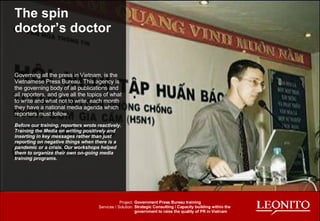 The spin doctor’s doctor Governing all the press in Vietnam, is the Vietnamese Press Bureau. This agency is the governing body of all publications and all reporters, and give all the topics of what to write and what not to write, each month they have a national media agenda which reporters must follow.  Before our training, reporters wrote reactively. Training the Media on writing positively and inserting in key messages rather than just reporting on negative things when there is a pandemic or a crisis. Our workshops helped them to organize their own on-going media training programs.  Project: Services / Solution: Government Press Bureau training Strategic Consulting / Capacity building within the government to raise the quality of PR in Vietnam 