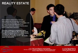 REALITY ESTATE Real estate is white-hot in Vietnam. Speculators are driving up prices and construction is booming. This generates a lot of news; so how did Metvuong.com Magazine overcome noise in market place when it was time to launch? The press conference is yesterday’s tactic. Our approach is different. We personally invite reporters to intimate events at premium venues and there we deliver key messages in a conversational, engaging manner. The results speak for themselves. Met Vuong Magazine Launch Publicity Publicity for Magazine / PR, Media Briefing, Press Bureau / Media relations in the real estate sector Project: Services / Solution: 