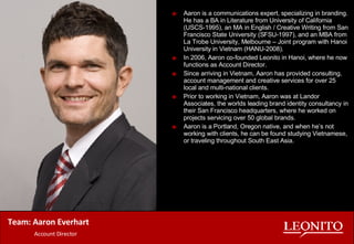 Team: Aaron Everhart   Account Director Aaron is a communications expert, specializing in branding. He has a BA in Literature from University of California (USCS-1995), an MA in English / Creative Writing from San Francisco State University (SFSU-1997), and an MBA from La Trobe University, Melbourne – Joint program with Hanoi University in Vietnam (HANU-2008). In 2006, Aaron co-founded Leonito in Hanoi, where he now functions as Account Director. Since arriving in Vietnam, Aaron has provided consulting, account management and creative services for over 25 local and multi-national clients. Prior to working in Vietnam, Aaron was at Landor Associates, the worlds leading brand identity consultancy in their San Francisco headquarters, where he worked on projects servicing over 50 global brands.  Aaron is a Portland, Oregon native, and when he’s not  working with clients, he can be found studying Vietnamese, or traveling throughout South East Asia.  