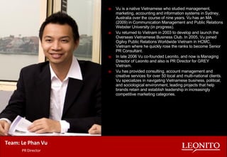Vu is a native Vietnamese who studied management, marketing, accounting and information systems in Sydney, Australia over the course of nine years. Vu has an MA (2009) in Communication Management and Public Relations Webster University (in progress). Vu returned to Vietnam in 2003 to develop and launch the Overseas Vietnamese Business Club. In 2005, Vu joined Ogilvy Public Relations Worldwide Vietnam in HCMC, Vietnam where he quickly rose the ranks to become Senior PR Consultant.  In late 2006 Vu co-founded Leonito, and now is Managing Director of Leonito and also is PR Director for GREY Vietnam.  Vu has provided consulting, account management and creative services for over 50 local and multi-national clients. Vu specializes in navigating Vietnamese business, political, and sociological environment, leading projects that help brands retain and establish leadership in increasingly competitive marketing categories. Team: Le Phan Vu   PR Director 