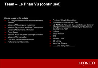 Team – Le Phan Vu (continued) Clients served by Vu include EU Delegations to Vietnam and Embassies in Vietnam Ministry of Planning and Investment Ministry of Agriculture and Rural Development Ministry of Culture and Information Press Bureau National  Avian Influenza Steering Committee Ministry of Foreign Affairs Overseas Vietnamese Committee Fatherland Front Committee Provinces’ People Committees Business Associations and Clubs US-AID funded program for Avian Influenza Behavior Change Communications/Academy for Educational Development (AED) Unilever Mead-Johnson BAT Western Union GE Money MegaStar Theatre …… ..and many more……… 