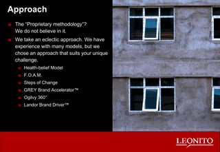 Approach The “Proprietary methodology”? We do not believe in it. We take an eclectic approach. We have experience with many models, but we chose an approach that suits your unique challenge. Health-belief Model F.O.A.M. Steps of Change GREY Brand Accelerator™ Ogilvy 360° Landor Brand Driver™ 